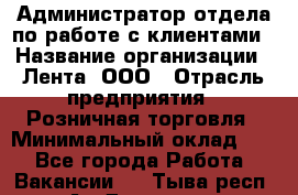 Администратор отдела по работе с клиентами › Название организации ­ Лента, ООО › Отрасль предприятия ­ Розничная торговля › Минимальный оклад ­ 1 - Все города Работа » Вакансии   . Тыва респ.,Ак-Довурак г.